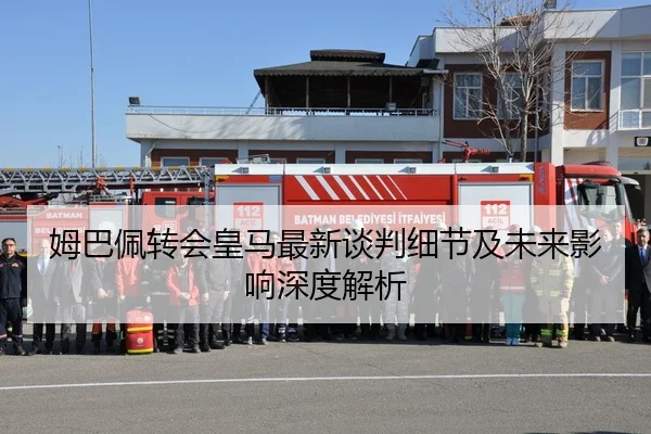 姆巴佩转会皇马最新谈判细节及未来影响深度解析