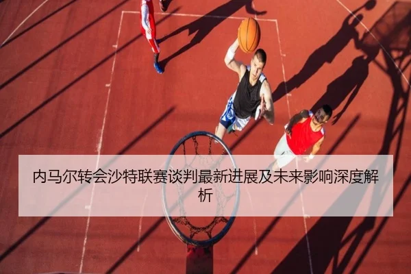 内马尔转会沙特联赛谈判最新进展及未来影响深度解析 | RAY ESPORTS
